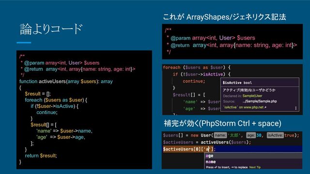 これが ArrayShapes/ジェネリクス記法
/**
* @param array $users
* @return array
*/
論よりコード
/**
* @param array $users
* @return array
*/
function activeUsers(array $users): array
{
$result = [];
foreach ($users as $user) {
if (!$user->isActive) {
continue;
}
$result[] = [
'name' => $user->name,
'age' => $user->age,
];
}
return $result;
}
補完が効く(PhpStorm Ctrl + space)
