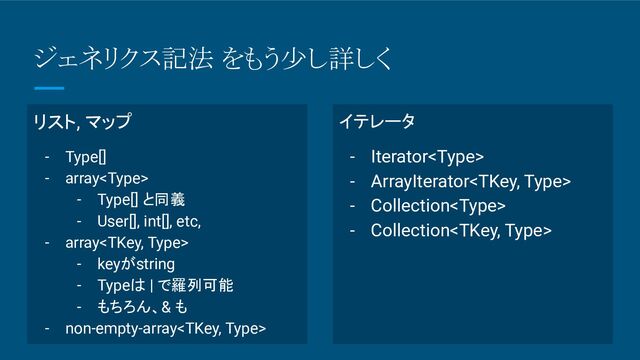ジェネリクス記法 をもう少し詳しく
リスト, マップ
- Type[]
- array
- Type[] と同義
- User[], int[], etc,
- array
- keyがstring
- Typeは | で羅列可能
- もちろん、& も
- non-empty-array
イテレータ
- Iterator
- ArrayIterator
- Collection
- Collection
