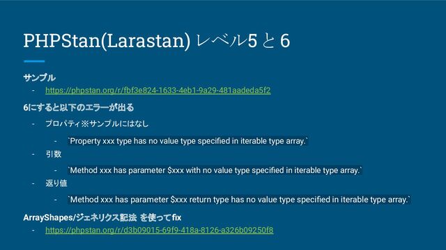 PHPStan(Larastan) レベル5 と 6
サンプル
- https://phpstan.org/r/fbf3e824-1633-4eb1-9a29-481aadeda5f2
6にすると以下のエラーが出る
- プロパティ ※サンプルにはなし
- `Property xxx type has no value type speciﬁed in iterable type array.`
- 引数
- `Method xxx has parameter $xxx with no value type speciﬁed in iterable type array.`
- 返り値
- `Method xxx has parameter $xxx return type has no value type speciﬁed in iterable type array.`
ArrayShapes/ジェネリクス記法 を使ってﬁx
- https://phpstan.org/r/d3b09015-69f9-418a-8126-a326b09250f8

