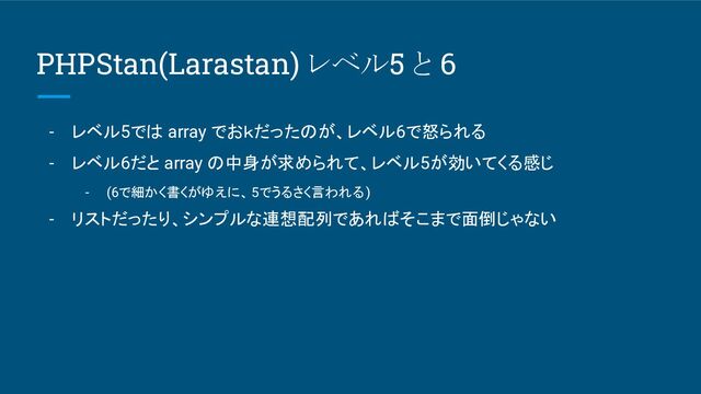PHPStan(Larastan) レベル5 と 6
- レベル5では array でおｋだったのが、レベル6で怒られる
- レベル6だと array の中身が求められて、レベル5が効いてくる感じ
- (6で細かく書くがゆえに、 5でうるさく言われる)
- リストだったり、シンプルな連想配列であればそこまで面倒じゃない
