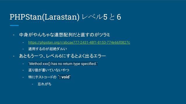 PHPStan(Larastan) レベル5 と 6
- 中身がやんちゃな連想配列だと直すのがツラミ
- https://phpstan.org/r/abcae777-2431-48f1-8153-774e66f0827c
- 適用するのが超絶ダルい
- あともう一つ、レベル6にするとよく出るエラー
- `Method xxx() has no return type speciﬁed.`
- 返り値が書いていないやつ
- 特にテストコードの `: void`
- 忘れがち
