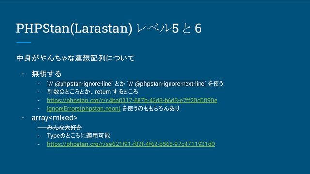 PHPStan(Larastan) レベル5 と 6
中身がやんちゃな連想配列について
- 無視する
- `// @phpstan-ignore-line` とか `// @phpstan-ignore-next-line` を使う
- 引数のところとか、return するところ
- https://phpstan.org/r/c4ba0317-687b-43d3-b6d3-e7ff20d0090e
- ignoreErrors(phpstan.neon) を使うのももちろんあり
- array
- みんな大好き
- Typeのところに適用可能
- https://phpstan.org/r/ae621f91-f82f-4f62-b565-97c4711921d0
