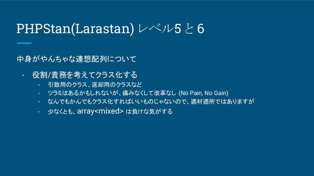 PHPStan(Larastan) レベル5 と 6
中身がやんちゃな連想配列について
- 役割/責務を考えてクラス化する
- 引数用のクラス、返却用のクラスなど
- ツラミはあるかもしれないが、痛みなくして改革なし (No Pain, No Gain)
- なんでもかんでもクラス化すればいいものじゃないので、適材適所ではありますが
- 少なくとも、array は負けな気がする
