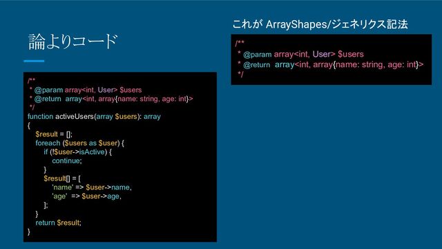 これが ArrayShapes/ジェネリクス記法
/**
* @param array $users
* @return array
*/
論よりコード
/**
* @param array $users
* @return array
*/
function activeUsers(array $users): array
{
$result = [];
foreach ($users as $user) {
if (!$user->isActive) {
continue;
}
$result[] = [
'name' => $user->name,
'age' => $user->age,
];
}
return $result;
}
