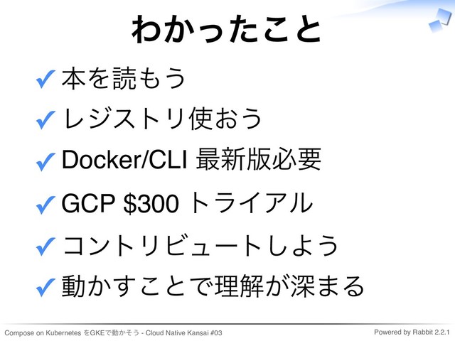 Compose on Kubernetes をGKEで動かそう - Cloud Native Kansai #03 Powered by Rabbit 2.2.1
わかったこと
本を読もう
✓
レジストリ使おう
✓
Docker/CLI 最新版必要
✓
GCP $300 トライアル
✓
コントリビュートしよう
✓
動かすことで理解が深まる
✓
