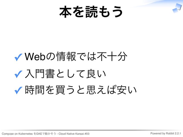Compose on Kubernetes をGKEで動かそう - Cloud Native Kansai #03 Powered by Rabbit 2.2.1
本を読もう
Webの情報では不十分
✓
入門書として良い
✓
時間を買うと思えば安い
✓
