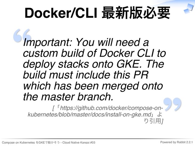 Compose on Kubernetes をGKEで動かそう - Cloud Native Kansai #03 Powered by Rabbit 2.2.1
Docker/CLI 最新版必要
Important: You will need a
custom build of Docker CLI to
deploy stacks onto GKE. The
build must include this PR
which has been merged onto
the master branch.
[「https://github.com/docker/compose-on-
kubernetes/blob/master/docs/install-on-gke.md」よ
り引用]
