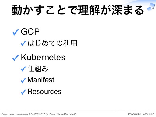 Compose on Kubernetes をGKEで動かそう - Cloud Native Kansai #03 Powered by Rabbit 2.2.1
動かすことで理解が深まる
GCP
はじめての利用
✓
✓
Kubernetes
仕組み
✓
Manifest
✓
Resources
✓
✓
