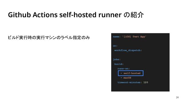 Github Actions self-hosted runner の紹介
ビルド実行時の実行マシンのラベル指定のみ
24
name: '[iOS] Test App'
on:
workflow_dispatch:
jobs:
build:
runs-on:
- self-hosted
- macOS
timeout-minutes: 120
