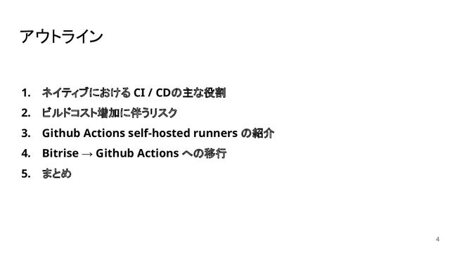 アウトライン
1. ネイティブにおける CI / CDの主な役割
2. ビルドコスト増加に伴うリスク
3. Github Actions self-hosted runners の紹介
4. Bitrise → Github Actions への移行
5. まとめ
4
