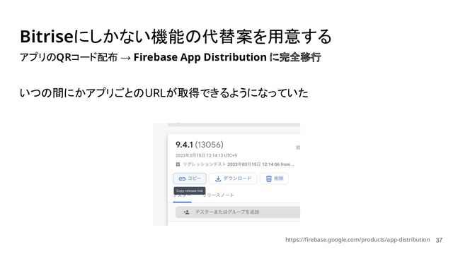 Bitriseにしかない機能の代替案を用意する
37
アプリのQRコード配布 → Firebase App Distribution に完全移行
いつの間にかアプリごとのURLが取得できるようになっていた
https://firebase.google.com/products/app-distribution

