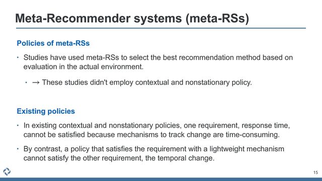 15
Meta-Recommender systems (meta-RSs)
Policies of meta-RSs


• Studies have used meta-RSs to select the best recommendation method based on
evaluation in the actual environment.


• These studies didn't employ contextual and nonstationary policy.


Existing policies


• In existing contextual and nonstationary policies, one requirement, response time,
cannot be satisfied because mechanisms to track change are time-consuming.


• By contrast, a policy that satisfies the requirement with a lightweight mechanism
cannot satisfy the other requirement, the temporal change.
→
