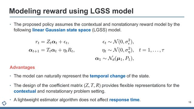 • The proposed policy assumes the contextual and nonstationary reward model by the
following linear Gaussian state space (LGSS) model.
Modeling reward using LGSS model
18
AAADi3ichVFNa9RQFL1p1NbR2qluBDfBoWGkYXhpi0pxoCiCK5lOO22xacNL5nXm0ZcPk5eBGvIHXAsuREHBhbj3D7jxD7joTxCXFdy48CaT0trB6QvJu/fcc+494Tqh4LEk5FCZUC9cvDQ5dbly5er0tZnq7PWNOEgil3XcQATRlkNjJrjPOpJLwbbCiFHPEWzT2X+U1zcHLIp54K/Lg5DteLTn8z3uUomQPatMRrbUm89saTlealER9mlmy3mLhTEXyJCGpmsnmRVzz/Ko7LtUpE+zOjEQ6Xl0d8FOj1nZHUO3rMrphqmcNzO9uT46RlJbto+n5Mn4CZJi95z7PKFdTTZNw+oGMjYsSZN8ZgHrOeHUHPNMT7tbL8pegjWjZZto2K7WSIMURxsNzDKoQXlaQfULWNCFAFxIwAMGPkiMBVCI8dkGEwiEiO1AiliEES/qDDKooDZBFkMGRXQfvz3MtkvUxzzvGRdqF6cIfCNUajBHvpNP5Ih8I5/JD/Lnv73Sokfu5QBvZ6hloT3z8uba73NVHt4S+ieqsZ4l7MH9witH72GB5H/hDvWDF6+P1pbbc6lOPpCf6P89OSRf8Q/8wS/34yprvxnjx0EvGa7HPLuM0WBjoWHebSytLtVWHpaLmoJbcBvquI17sAJPoAUdcBVfeaW8Vd6p0+qiuqw+GFInlFJzA/456uO/GPDuaw==
rt = Zt↵t + ✏t, ✏t
⇠ N(0, 2
✏
),
↵t+1 = Tt↵t + ⌘tRt, ⌘t
⇠ N(0, 2
⌘
), t = 1, . . . , ⌧
↵1
⇠ Nd(µ1, P1),
Advantages


• The model can naturally represent the temporal change of the state.


• The design of the coefficient matrix ( ) provides flexible representations for the
contextual and nonstationary problem setting.


• A lightweight estimator algorithm does not affect response time.
Z, T, R
