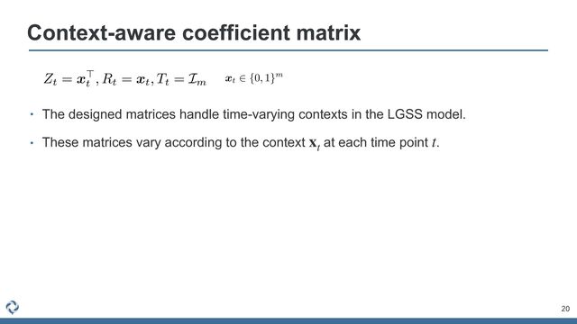 • The designed matrices handle time-varying contexts in the LGSS model.


• These matrices vary according to the context at each time point .
xt
t
20
Context-aware coefficient matrix
AAACvXichVHLSuRAFD2dcXz0+OgZN4KbYKPMQppqEWcQhhHd6K67tVW0NSSx1GDlQVLdo4b8gD/gwo0KLsS9PyCIO9248BMGlwpuXHg7HRAV9YZKnXvqnlunuIYnrEAydpNSvjR9bW5pbUt/a+/o7Mp8/zEbuFXf5GXTFa4/b+gBF5bDy9KSgs97PtdtQ/A5Y2Oifj5X435guc6M3PL4kq2vOdaqZeqSKC0zuqBJ9Y9aMexwM9LkcliRrhcNqqUX9KA608htXa6buginIs3WMlmWY3Gob0E+AVkkUXAzp6hgBS5MVGGDw4EkLKAjoG8ReTB4xC0hJM4nZMXnHBHSpK1SFacKndgN+q9RtpiwDuX1nkGsNukWQcsnpYp+ds2O2R27YCfsP3t8t1cY96h72aLdaGi5p3Xt9Ew/fKqyaZdYf1Z96FliFb9jrxZ592Km/gqzoa9t795Nj5b6wwF2yG7J/wG7YWf0Aqd2bx4VeWnvAz8GeYloPPnXw3gLZody+ZHccHE4OzaeDKoVvejDT5rGL4xhEgWUqfs+znGJK+WvwhWhOI1SJZVouvEilH9P00imgg==
Zt = x>
t
, Rt = xt, Tt = Im
AAACm3icSyrIySwuMTC4ycjEzMLKxs7BycXNw8vHLyAoFFacX1qUnBqanJ+TXxSRlFicmpOZlxpaklmSkxpRUJSamJuUkxqelO0Mkg8vSy0qzszPCympLEiNzU1Mz8tMy0xOLAEKxQtIxCTlVlfUxpcoxGTmKcRUKxjoKBjG1MblxgsoG+gZgIECJsMQylBmgIKAfIFtDDEMKQz5DMkMpQy5DKkMeQwlQHYOQyJDMRBGMxgyGDAUAMViGaqBYkVAViZYPpWhloELqLcUqCoVqCIRKJoNJNOBvGioaB6QDzKzGKw7GWhLDhAXAXUqMKgaXDVYafDZ4ITBaoOXBn9wmlUNNgPklkognQTRm1oQz98lEfydoK5cIF3CkIHQhdfNJQxpDBZgt2YC3V4AFgH5Ihmiv6xq+udgqyDVajWDRQavge5faHDT4DDQB3llX5KXBqYGzcbjniSgW2qB0WOIHhmYjDAjPUMzPZNAE2UHJ2hEcTBIMygxaABjw5zBgcGDIYAhFGh6HcMShrUM65hkmZyZvJh8IEqZGKF6hBlQAFMoAGZ8mKs=
xt
2 {0, 1}m
