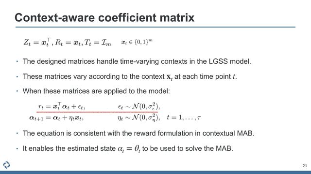 • The equation is consistent with the reward formulation in contextual MAB.


• It enables the estimated state to be used to solve the MAB.
αt
= θt
• The designed matrices handle time-varying contexts in the LGSS model.


• These matrices vary according to the context at each time point .


• When these matrices are applied to the model:
xt
t
21
Context-aware coefficient matrix
AAACvXichVHLSuRAFD2dcXz0+OgZN4KbYKPMQppqEWcQhhHd6K67tVW0NSSx1GDlQVLdo4b8gD/gwo0KLsS9PyCIO9248BMGlwpuXHg7HRAV9YZKnXvqnlunuIYnrEAydpNSvjR9bW5pbUt/a+/o7Mp8/zEbuFXf5GXTFa4/b+gBF5bDy9KSgs97PtdtQ/A5Y2Oifj5X435guc6M3PL4kq2vOdaqZeqSKC0zuqBJ9Y9aMexwM9LkcliRrhcNqqUX9KA608htXa6buginIs3WMlmWY3Gob0E+AVkkUXAzp6hgBS5MVGGDw4EkLKAjoG8ReTB4xC0hJM4nZMXnHBHSpK1SFacKndgN+q9RtpiwDuX1nkGsNukWQcsnpYp+ds2O2R27YCfsP3t8t1cY96h72aLdaGi5p3Xt9Ew/fKqyaZdYf1Z96FliFb9jrxZ592Km/gqzoa9t795Nj5b6wwF2yG7J/wG7YWf0Aqd2bx4VeWnvAz8GeYloPPnXw3gLZody+ZHccHE4OzaeDKoVvejDT5rGL4xhEgWUqfs+znGJK+WvwhWhOI1SJZVouvEilH9P00imgg==
Zt = x>
t
, Rt = xt, Tt = Im
AAACm3icSyrIySwuMTC4ycjEzMLKxs7BycXNw8vHLyAoFFacX1qUnBqanJ+TXxSRlFicmpOZlxpaklmSkxpRUJSamJuUkxqelO0Mkg8vSy0qzszPCympLEiNzU1Mz8tMy0xOLAEKxQtIxCTlVlfUxpcoxGTmKcRUKxjoKBjG1MblxgsoG+gZgIECJsMQylBmgIKAfIFtDDEMKQz5DMkMpQy5DKkMeQwlQHYOQyJDMRBGMxgyGDAUAMViGaqBYkVAViZYPpWhloELqLcUqCoVqCIRKJoNJNOBvGioaB6QDzKzGKw7GWhLDhAXAXUqMKgaXDVYafDZ4ITBaoOXBn9wmlUNNgPklkognQTRm1oQz98lEfydoK5cIF3CkIHQhdfNJQxpDBZgt2YC3V4AFgH5Ihmiv6xq+udgqyDVajWDRQavge5faHDT4DDQB3llX5KXBqYGzcbjniSgW2qB0WOIHhmYjDAjPUMzPZNAE2UHJ2hEcTBIMygxaABjw5zBgcGDIYAhFGh6HcMShrUM65hkmZyZvJh8IEqZGKF6hBlQAFMoAGZ8mKs=
xt
2 {0, 1}m
AAADXHichVFNa9RQFL2ZVK1Ta0cFEdwEhw6VhuGlFBWhWHTjSvrhtIW+NrxkXmdCXz5MbgZryB/wD7hwpeBC3PsH3PgHXMzGvbhsoRsX3iRTWi2OL+S9e887597zuE6kvAQZG2o1feLCxUuTl+tTV6avzjSuXd9IwjR2ZccNVRhvOSKRygtkBz1UciuKpfAdJTed/SfF/eZAxokXBs/xIJI7vugF3p7nCiTIbgxjG1tL3PGzl7mNuxnHMMqLlAsV9QVh81xGiaeIjKbRMk4znng+9wX2XaGyZ/kcMwnp+WJ3wc5OWPlds8V5/WzBDOetvGp5tgcKG40TH1WjAhrfBAU1KLgvUtE1cMkyeTfExOQoUrvRZG1WLuN8YI2CJozWStj4DBy6EIILKfggIQCkWIGAhL5tsIBBRNgOZITFFHnlvYQc6qRNiSWJIQjdp71H2fYIDSgvaial2qUuiv6YlAbMsm/sIztkX9kn9oP9+metrKxReDmg06m0MrJnXt9aP/6vyqcToX+qGusZYQ8elF498h6VSPEKt9IPXr05XH+4Npu12Hv2k/y/Y0P2hV4QDI7cD6ty7e0YPw55yWk81t/DOB9sLLSte+3F1cXm8uPRoCbhNtyBOZrGfViGp7ACHXC1R5rUAi2sfdcn9Cl9uqLWtJHmBvyx9Ju/AaLC4A0=
rt = x>
t
↵t + ✏t, ✏t
⇠ N(0, 2
✏
),
↵t+1 = ↵t + ⌘txt, ⌘t
⇠ N(0, 2
⌘
), t = 1, . . . , ⌧
