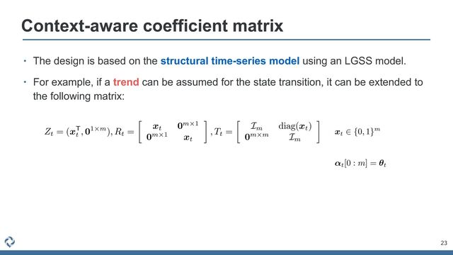 23
Context-aware coefficient matrix
• The design is based on the structural time-series model using an LGSS model.


• For example, if a trend can be assumed for the state transition, it can be extended to
the following matrix:
AAADunichVHNbtNAEB7X/JTy0xQuSFxWRI1aKYrWqCoIgVTBBW5tmrQVcWrZm3Wyite27E3UYPkFeAEOiANIHBB3XqAXDnDk0EdAHIvEhQNjx2lVStqxvDs7M98332ic0BOxovRAm9EvXLx0efbK3NVr12/MlxZubsXBIGK8yQIviHYcO+ae8HlTCeXxnTDitnQ8vu30n2b57SGPYhH4DTUKeVvaXV+4gtkKQ9aCtvrCUuQxWTIdmeyllto1pa16sZs00irJfcdNaLqbGMRUQvKYyHS5Suo5yvS4q1rEdHhX+IkdRfYoTRhLyYSNVE5wyAmHgSXm1FTlGG9yv1MQEzMS3Z5qV0njnOYZLbO95HlqyYxM8T2VdITdTY/GXJ7aX6YT0UcU/xFhlcq0RnMjpx2jcMpQ2HpQ+gwmdCAABgOQwMEHhb4HNsT4tcAACiHG2pBgLEJP5HkOKcwhdoBVHCtsjPbx7OKrVUR9fGeccY5m2MXDP0IkgUX6nX6kh/QL/UR/0D9TuZKcI9MywtsZY3lozb+6vfn7XJTEW0HvGHWmZgUuPMi1CtQe5pFsCjbGD1++Ptx8WF9MKvQ9/Yn639EDuo8T+MNf7MMGr785Q4+DWlJcj/HvMk47W/dqxmptZWOlvPakWNQs3IG7sITbuA9r8AzWoQlMe6vta1+1b/oj3dGF3h+XzmgF5hacMF39Bf56A1I=
Zt = (xT
t
, 01⇥m), Rt =

xt 0m⇥1
0m⇥1 xt
, Tt =

Im diag(xt)
0m⇥m Im
AAACm3icSyrIySwuMTC4ycjEzMLKxs7BycXNw8vHLyAoFFacX1qUnBqanJ+TXxSRlFicmpOZlxpaklmSkxpRUJSamJuUkxqelO0Mkg8vSy0qzszPCympLEiNzU1Mz8tMy0xOLAEKxQtIxCTlVlfUxpcoxGTmKcRUKxjoKBjG1MblxgsoG+gZgIECJsMQylBmgIKAfIFtDDEMKQz5DMkMpQy5DKkMeQwlQHYOQyJDMRBGMxgyGDAUAMViGaqBYkVAViZYPpWhloELqLcUqCoVqCIRKJoNJNOBvGioaB6QDzKzGKw7GWhLDhAXAXUqMKgaXDVYafDZ4ITBaoOXBn9wmlUNNgPklkognQTRm1oQz98lEfydoK5cIF3CkIHQhdfNJQxpDBZgt2YC3V4AFgH5Ihmiv6xq+udgqyDVajWDRQavge5faHDT4DDQB3llX5KXBqYGzcbjniSgW2qB0WOIHhmYjDAjPUMzPZNAE2UHJ2hEcTBIMygxaABjw5zBgcGDIYAhFGh6HcMShrUM65hkmZyZvJh8IEqZGKF6hBlQAFMoAGZ8mKs=
xt
2 {0, 1}m
AAACpXichVG7SgNBFD2u73fURrAJBh9VuBFREQTRxkbwlSgkYdldR7O4L3YnAQ3pxR+wsFKwEMFS7W38AQs/QSwVbCy8u1kQFfUOM3PmzD13znB1zzIDSfTYoDQ2Nbe0trV3dHZ19/Qm+vpzgVv2DZE1XMv1t3QtEJbpiKw0pSW2PF9otm6JTX1vMbzfrAg/MF1nQ+57omhru465YxqaZEpNDBd0u1rQLK+k1VSZp1m7mJxLRqQsCRmSaiJFaYoi+RNkYpBCHCtu4hoFbMOFgTJsCDiQjC1oCHjkkQHBY66IKnM+IzO6F6ihg7VlzhKcoTG7x+sun/Ix6/A5rBlEaoNfsXj6rExihB7ogl7oni7pid5/rVWNaoRe9nnX61rhqb1Hg+tv/6ps3iVKn6o/PUvsYCbyarJ3L2LCXxh1feXg+GV9dm2kOkpn9Mz+T+mR7vgHTuXVOF8Vayd/+NHZS43bk/nejJ8gN5HOTKUnVydT8wtxo9owhGGMczemMY8lrCDL1Q9xhRvcKmPKsrKh5OqpSkOsGcCXUNQPIGmdsg==
↵t[0 : m] = ✓t
