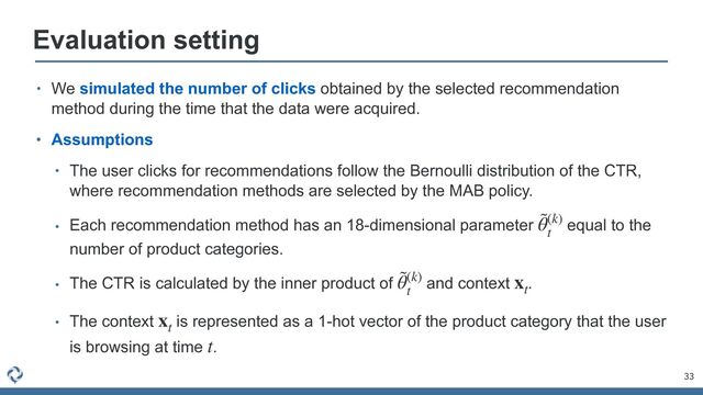 33
Evaluation setting
• We simulated the number of clicks obtained by the selected recommendation
method during the time that the data were acquired.


• Assumptions


• The user clicks for recommendations follow the Bernoulli distribution of the CTR,
where recommendation methods are selected by the MAB policy.


• Each recommendation method has an 18-dimensional parameter equal to the
number of product categories.


• The CTR is calculated by the inner product of and context .


• The context is represented as a 1-hot vector of the product category that the user
is browsing at time .
˜
θ(k)
t
˜
θ(k)
t
xt
xt
t
