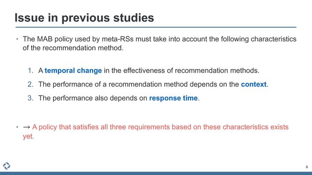 6
Issue in previous studies
• The MAB policy used by meta-RSs must take into account the following characteristics
of the recommendation method.
 
1. A temporal change in the effectiveness of recommendation methods.


2. The performance of a recommendation method depends on the context.


3. The performance also depends on response time.


• A policy that satisfies all three requirements based on these characteristics exists
yet.
→
