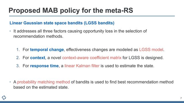 7
Proposed MAB policy for the meta-RS
Linear Gaussian state space bandits (LGSS bandits)


• It addresses all three factors causing opportunity loss in the selection of
recommendation methods.
 
1. For temporal change, effectiveness changes are modeled as LGSS model.


2. For context, a novel context-aware coefficient matrix for LGSS is designed.


3. For response time, a linear Kalman filter is used to estimate the state.


• A probability matching method of bandits is used to find best recommendation method
based on the estimated state.
