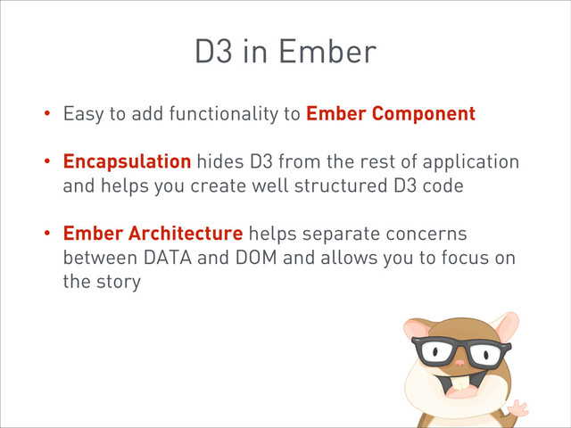 D3 in Ember
• Easy to add functionality to Ember Component
• Encapsulation hides D3 from the rest of application
and helps you create well structured D3 code
• Ember Architecture helps separate concerns
between DATA and DOM and allows you to focus on
the story
