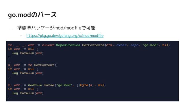 go.modのパース
- 準標準パッケージmod/modﬁleで可能
- https://pkg.go.dev/golang.org/x/mod/modﬁle
fc, _, _, err := client.Repositories.GetContents(ctx, owner, repo, "go.mod", nil)
if err != nil {
log.Fatalln(err)
}
s, err := fc.GetContent()
if err != nil {
log.Fatalln(err)
}
f, err := modfile.Parse("go.mod", []byte(s), nil)
if err != nil {
log.Fatalln(err)
}
