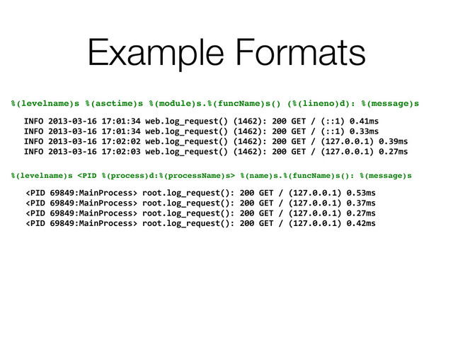 Example Formats
%(levelname)s %(asctime)s %(module)s.%(funcName)s() (%(lineno)d): %(message)s
INFO	  2013-­‐03-­‐16	  17:01:34	  web.log_request()	  (1462):	  200	  GET	  /	  (::1)	  0.41ms
INFO	  2013-­‐03-­‐16	  17:01:34	  web.log_request()	  (1462):	  200	  GET	  /	  (::1)	  0.33ms
INFO	  2013-­‐03-­‐16	  17:02:02	  web.log_request()	  (1462):	  200	  GET	  /	  (127.0.0.1)	  0.39ms
INFO	  2013-­‐03-­‐16	  17:02:03	  web.log_request()	  (1462):	  200	  GET	  /	  (127.0.0.1)	  0.27ms
%(levelname)s  %(name)s.%(funcName)s(): %(message)s
	  root.log_request():	  200	  GET	  /	  (127.0.0.1)	  0.53ms
	  root.log_request():	  200	  GET	  /	  (127.0.0.1)	  0.37ms
	  root.log_request():	  200	  GET	  /	  (127.0.0.1)	  0.27ms
	  root.log_request():	  200	  GET	  /	  (127.0.0.1)	  0.42ms

