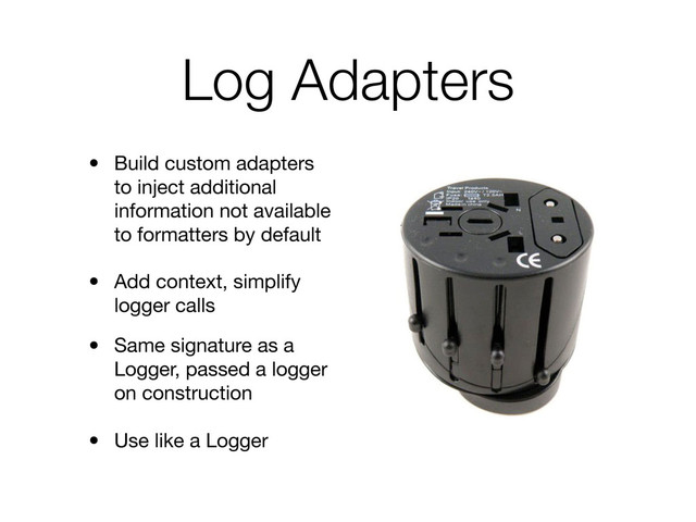 Log Adapters
• Build custom adapters
to inject additional
information not available
to formatters by default
• Add context, simplify
logger calls
• Same signature as a
Logger, passed a logger
on construction
• Use like a Logger
