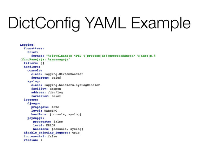 DictConﬁg YAML Example
Logging:
formatters:
brief:
format: "%(levelname)s  %(name)s.%
(funcName)s(): %(message)s"
filters: []
handlers:
console:
class: logging.StreamHandler
formatter: brief
syslog:
class: logging.handlers.SysLogHandler
facility: daemon
address: /dev/log
formatter: brief
loggers:
django:
propagate: true
level: WARNING
handlers: [console, syslog]
psycopg2:
propagate: false
level: ERROR
handlers: [console, syslog]
disable_existing_loggers: true
incremental: false
version: 1
