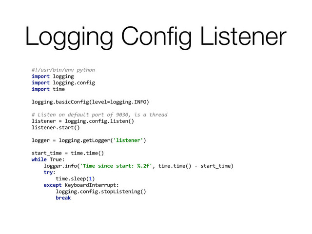Logging Conﬁg Listener
#!/usr/bin/env	  python	  
import	  logging	  
import	  logging.config	  
import	  time	  
	  
logging.basicConfig(level=logging.INFO)	  
	  
#	  Listen	  on	  default	  port	  of	  9030,	  is	  a	  thread	  
listener	  =	  logging.config.listen()	  
listener.start()	  
	  
logger	  =	  logging.getLogger('listener')	  
	  
start_time	  =	  time.time()	  
while	  True:	  
	  	  	  	  logger.info('Time	  since	  start:	  %.2f',	  time.time()	  -­‐	  start_time)	  
	  	  	  	  try:	  
	  	  	  	  	  	  	  	  time.sleep(1)	  
	  	  	  	  except	  KeyboardInterrupt:	  
	  	  	  	  	  	  	  	  logging.config.stopListening()	  
	  	  	  	  	  	  	  	  break	  
