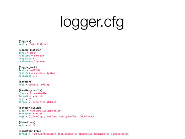 logger.cfg
[loggers]	  
keys	  =	  root,	  listener
	  
[logger_listener]	  
level	  =	  INFO
handlers	  =	  console
propagate	  =	  1
qualname	  =	  listener
	  
[logger_root]	  
level	  =	  WARNING
handlers	  =	  console,	  syslog
propagate	  =	  1
	  
[handlers]	  
keys	  =	  console,	  syslog
	  
[handler_console]	  
class	  =	  StreamHandler
formatter	  =	  brief
args	  =	  ()
stream	  =	  (ext://sys.stdout)
	  
[handler_syslog]
class	  =	  handlers.SysLogHandler
formatter	  =	  brief
args	  =	  ('/dev/log',	  handlers.SysLogHandler.LOG_LOCAL6)
	  
[formatters]
keys	  =	  brief
	  
[formatter_brief]
format	  =	  	  %(name)s.%(funcName)s():	  %(message)s
