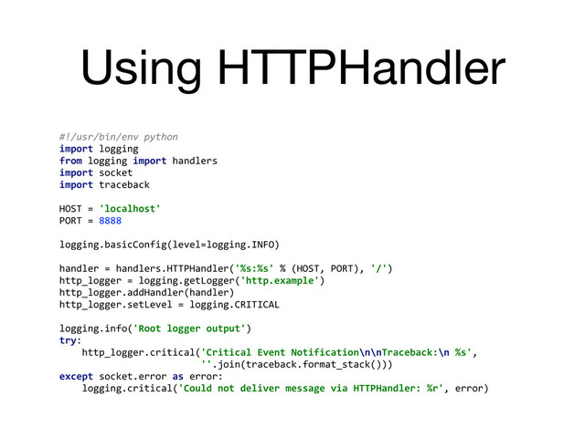 Using HTTPHandler
#!/usr/bin/env	  python	  
import	  logging	  
from	  logging	  import	  handlers	  
import	  socket	  
import	  traceback	  
	  
HOST	  =	  'localhost'	  
PORT	  =	  8888	  
	  
logging.basicConfig(level=logging.INFO)	  
	  
handler	  =	  handlers.HTTPHandler('%s:%s'	  %	  (HOST,	  PORT),	  '/')	  
http_logger	  =	  logging.getLogger('http.example')	  
http_logger.addHandler(handler)	  
http_logger.setLevel	  =	  logging.CRITICAL	  
	  
logging.info('Root	  logger	  output')	  
try:	  
	  	  	  	  http_logger.critical('Critical	  Event	  Notification\n\nTraceback:\n	  %s',	  
	  	  	  	  	  	  	  	  	  	  	  	  	  	  	  	  	  	  	  	  	  	  	  	  	  ''.join(traceback.format_stack()))	  
except	  socket.error	  as	  error:	  
	  	  	  	  logging.critical('Could	  not	  deliver	  message	  via	  HTTPHandler:	  %r',	  error)	  
