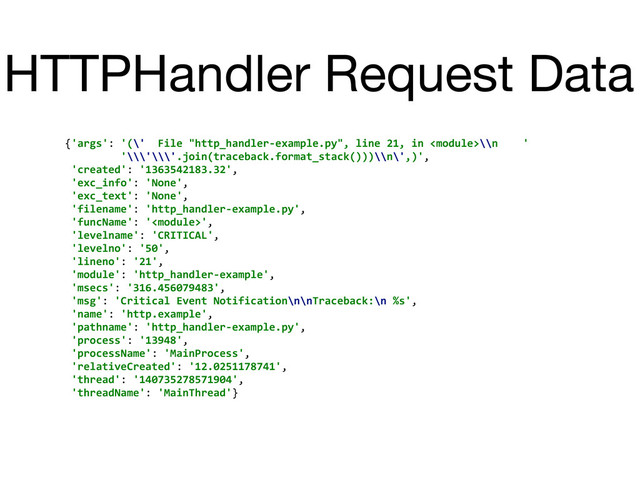 HTTPHandler Request Data
{'args':	  '(\'	  	  File	  "http_handler-­‐example.py",	  line	  21,	  in	  \\n	  	  	  	  '
	  	  	  	  	  	  	  	  	  '\\\'\\\'.join(traceback.format_stack()))\\n\',)',	  
	  'created':	  '1363542183.32',	  
	  'exc_info':	  'None',	  
	  'exc_text':	  'None',	  
	  'filename':	  'http_handler-­‐example.py',	  
	  'funcName':	  '',	  
	  'levelname':	  'CRITICAL',	  
	  'levelno':	  '50',	  
	  'lineno':	  '21',	  
	  'module':	  'http_handler-­‐example',	  
	  'msecs':	  '316.456079483',	  
	  'msg':	  'Critical	  Event	  Notification\n\nTraceback:\n	  %s',	  
	  'name':	  'http.example',	  
	  'pathname':	  'http_handler-­‐example.py',	  
	  'process':	  '13948',	  
	  'processName':	  'MainProcess',	  
	  'relativeCreated':	  '12.0251178741',	  
	  'thread':	  '140735278571904',	  
	  'threadName':	  'MainThread'}
