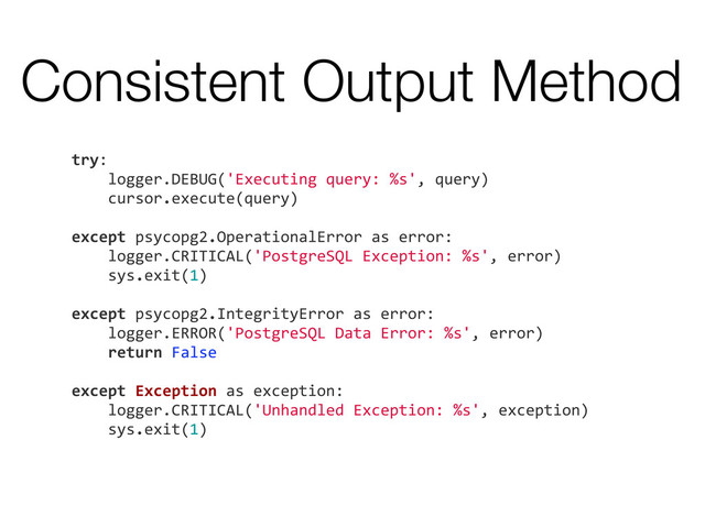 Consistent Output Method
try:
	  	  	  	  logger.DEBUG('Executing	  query:	  %s',	  query)
	  	  	  	  cursor.execute(query)
	  	  	  	  	  	  	  	  	  	  	  	  	  	  	  	  	  	  	  	  	  
except	  psycopg2.OperationalError	  as	  error:
	  	  	  	  logger.CRITICAL('PostgreSQL	  Exception:	  %s',	  error)
	  	  	  	  sys.exit(1)
	  	  	  	  	  	  	  	  	  	  	  	  	  	  	  	  
except	  psycopg2.IntegrityError	  as	  error:
	  	  	  	  logger.ERROR('PostgreSQL	  Data	  Error:	  %s',	  error)
	  	  	  	  return	  False
	  	  	  	  	  	  	  	  	  	  	  	  
except	  Exception	  as	  exception:
	  	  	  	  logger.CRITICAL('Unhandled	  Exception:	  %s',	  exception)
	  	  	  	  sys.exit(1)

