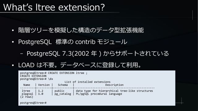 What’s ltree extension?
● 階層ツリーを模擬した構造のデータ型拡張機能
● PostgreSQL 標準の contrib モジュール
– PostgreSQL 7.3(2002 年 ) からサポートされている
● LOAD は不要。データベースに登録して利用。
postgres@ltree=# CREATE EXTENSION ltree ;
CREATE EXTENSION
postgres@ltree=# \dx
List of installed extensions
Name | Version | Schema | Description
---------+---------+------------+-------------------------------------------------
ltree | 1.2 | public | data type for hierarchical tree-like structures
plpgsql | 1.0 | pg_catalog | PL/pgSQL procedural language
(2 rows)
postgres@ltree=#
