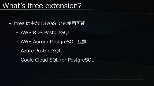 What’s ltree extension?
● ltree は主な DBaaS でも使用可能
– AWS RDS PostgreSQL
– AWS Aurora PostgreSQL 互換
– Azure PostgreSQL
– Goole Cloud SQL for PostgreSQL
