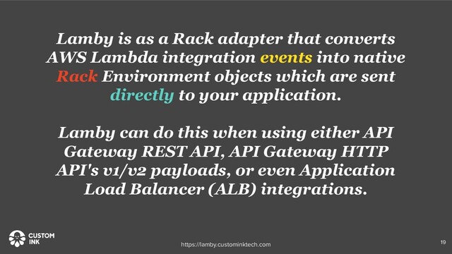 Lamby is as a Rack adapter that converts
AWS Lambda integration events into native
Rack Environment objects which are sent
directly to your application.
Lamby can do this when using either API
Gateway REST API, API Gateway HTTP
API's v1/v2 payloads, or even Application
Load Balancer (ALB) integrations.
19
https://lamby.custominktech.com
