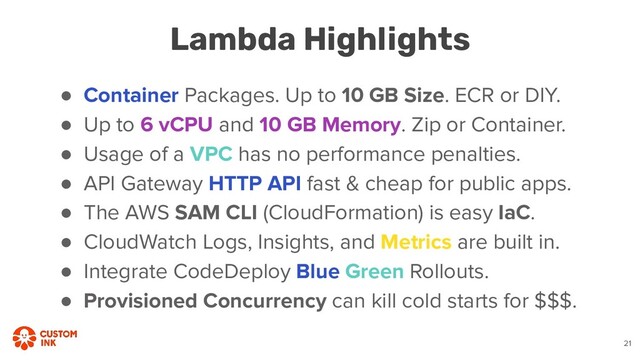 ● Container Packages. Up to 10 GB Size. ECR or DIY.
● Up to 6 vCPU and 10 GB Memory. Zip or Container.
● Usage of a VPC has no performance penalties.
● API Gateway HTTP API fast & cheap for public apps.
● The AWS SAM CLI (CloudFormation) is easy IaC.
● CloudWatch Logs, Insights, and Metrics are built in.
● Integrate CodeDeploy Blue Green Rollouts.
● Provisioned Concurrency can kill cold starts for $$$.
Lambda Highlights
21
