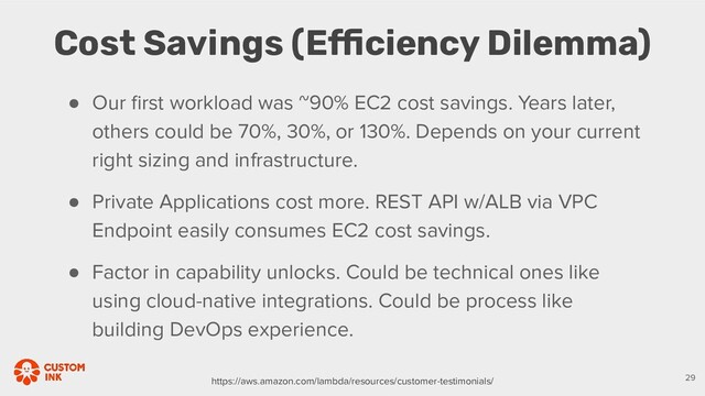 ● Our ﬁrst workload was ~90% EC2 cost savings. Years later,
others could be 70%, 30%, or 130%. Depends on your current
right sizing and infrastructure.
● Private Applications cost more. REST API w/ALB via VPC
Endpoint easily consumes EC2 cost savings.
● Factor in capability unlocks. Could be technical ones like
using cloud-native integrations. Could be process like
building DevOps experience.
Cost Savings (Efficiency Dilemma)
29
https://aws.amazon.com/lambda/resources/customer-testimonials/
