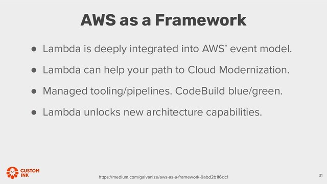 AWS as a Framework
31
● Lambda is deeply integrated into AWS’ event model.
● Lambda can help your path to Cloud Modernization.
● Managed tooling/pipelines. CodeBuild blue/green.
● Lambda unlocks new architecture capabilities.
https://medium.com/galvanize/aws-as-a-framework-9abd2b1f6dc1
