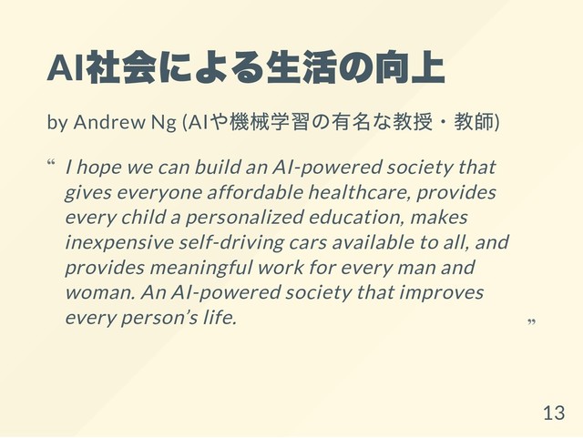 AI
社会による生活の向上
by Andrew Ng (AI
や機械学習の有名な教授・教師)
I hope we can build an AI-powered society that
gives everyone affordable healthcare, provides
every child a personalized education, makes
inexpensive self-driving cars available to all, and
provides meaningful work for every man and
woman. An AI-powered society that improves
every person’s life.
“
“
13
