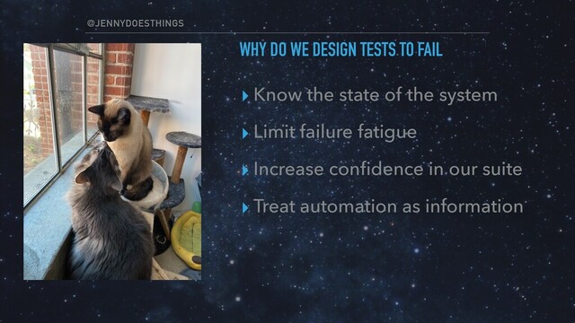 @JENNYDOESTHINGS
WHY DO WE DESIGN TESTS TO FAIL
▸ Know the state of the system
▸ Limit failure fatigue
▸ Increase conﬁdence in our suite
▸ Treat automation as information

