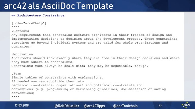 arc42 als AsciiDoc Template
17.03.2018 @RalfDMueller @arc42Tipps @docToolchain 27
== Architecture Constraints
[role="arc42help"]
****
.Contents
Any requirement that constrains software architects in their freedom of design and
implementation decisions or decision about the development process. These constraints
sometimes go beyond individual systems and are valid for whole organizations and
companies.
.Motivation
Architects should know exactly where they are free in their design decisions and where
they must adhere to constraints.
Constraints must always be dealt with; they may be negotiable, though.
.Form
Simple tables of constraints with explanations.
If needed you can subdivide them into
technical constraints, organizational and political constraints and
conventions (e.g. programming or versioning guidelines, documentation or naming
conventions)
****

