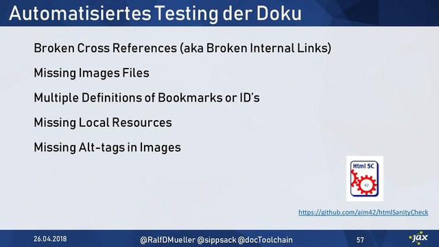 Automatisiertes Testing der Doku
Broken Cross References (aka Broken Internal Links)
Missing Images Files
Multiple Definitions of Bookmarks or ID’s
Missing Local Resources
Missing Alt-tags in Images
https://github.com/aim42/htmlSanityCheck
26.04.2018 @RalfDMueller @sippsack @docToolchain 57
