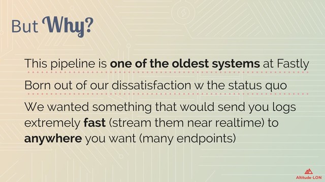 But Why?
This pipeline is one of the oldest systems at Fastly
Born out of our dissatisfaction w the status quo
We wanted something that would send you logs
extremely fast (stream them near realtime) to
anywhere you want (many endpoints)
