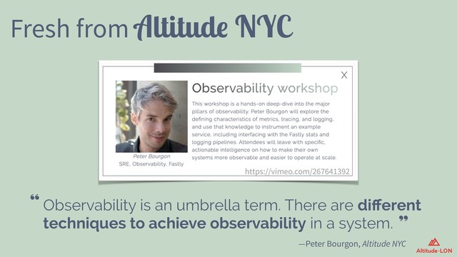 https://vimeo.com/267641392
Fresh from Altitude NYC
—Peter Bourgon, Altitude NYC
Observability is an umbrella term. There are diﬀerent
techniques to achieve observability in a system.
