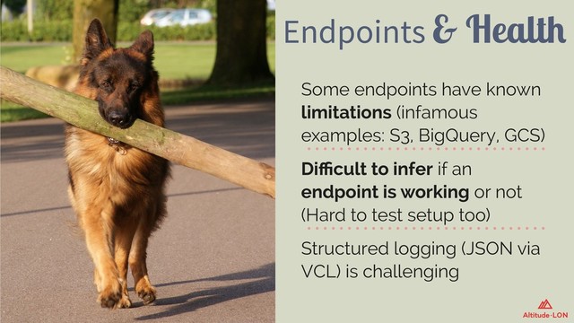 Endpoints & Health
Some endpoints have known
limitations (infamous
examples: S3, BigQuery, GCS)
Diﬃcult to infer if an
endpoint is working or not
(Hard to test setup too)
Structured logging (JSON via
VCL) is challenging
