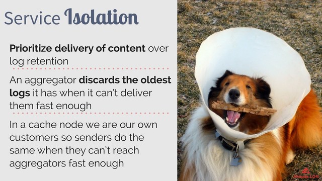 Service Isolation
Prioritize delivery of content over
log retention
An aggregator discards the oldest
logs it has when it can’t deliver
them fast enough
In a cache node we are our own
customers so senders do the
same when they can’t reach
aggregators fast enough
