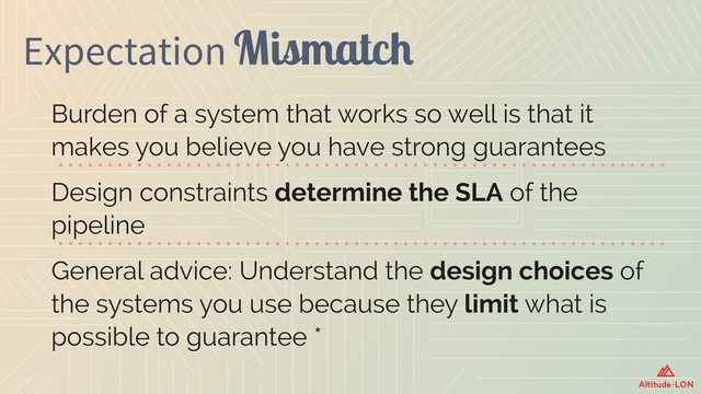 Expectation Mismatch
Burden of a system that works so well is that it
makes you believe you have strong guarantees
Design constraints determine the SLA of the
pipeline
General advice: Understand the design choices of
the systems you use because they limit what is
possible to guarantee *
