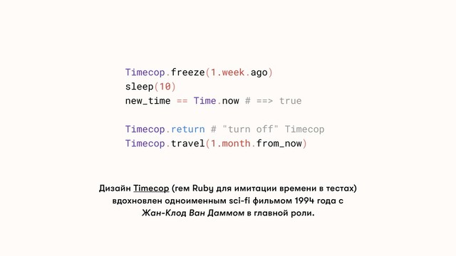 Дизайн Timecop (гем Ruby для имитации времени в тестах)
вдохновлен одноименным sci-fi фильмом 1994 года с
Жан-Клод Ван Даммом в главной роли.
Timecop.freeze(1.week.ago)
sleep(10)
new_time == Time.now # ==> true
Timecop.return # "turn off" Timecop
Timecop.travel(1.month.from_now)
