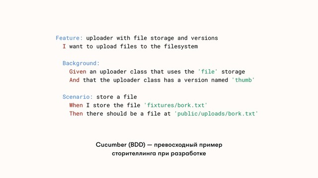 Feature: uploader with file storage and versions
I want to upload files to the filesystem
Background:
Given an uploader class that uses the 'file' storage
And that the uploader class has a version named 'thumb'
Scenario: store a file
When I store the file 'fixtures/bork.txt'
Then there should be a file at 'public/uploads/bork.txt'
Cucumber (BDD) — превосходный пример
сторителлинга при разработке
